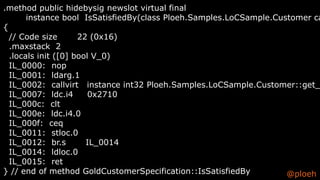 @ploeh
.method public hidebysig newslot virtual final
instance bool IsSatisfiedBy(class Ploeh.Samples.LoCSample.Customer ca
{
// Code size 22 (0x16)
.maxstack 2
.locals init ([0] bool V_0)
IL_0000: nop
IL_0001: ldarg.1
IL_0002: callvirt instance int32 Ploeh.Samples.LoCSample.Customer::get_
IL_0007: ldc.i4 0x2710
IL_000c: clt
IL_000e: ldc.i4.0
IL_000f: ceq
IL_0011: stloc.0
IL_0012: br.s IL_0014
IL_0014: ldloc.0
IL_0015: ret
} // end of method GoldCustomerSpecification::IsSatisfiedBy
 