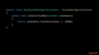 @ploeh
public class GoldCustomerSpecification : ICustomerSpecification
{
public bool IsSatisfiedBy(Customer candidate)
{
return candidate.TotalPurchases >= 10000;
}
}
 
