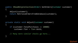@ploeh
public IReadOnlyCollection<Order> GetOrders(Customer customer)
{
Adjust(customer);
return RetrieveOrdersFromDatabase(customer);
}
private static void Adjust(Customer customer)
{
if (customer.TotalPurchases >= 10000)
customer.Tier = Tier.Gold;
// Many more similar checks go here...
}
 