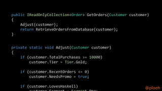 @ploeh
public IReadOnlyCollection<Order> GetOrders(Customer customer)
{
Adjust(customer);
return RetrieveOrdersFromDatabase(customer);
}
private static void Adjust(Customer customer)
{
if (customer.TotalPurchases >= 10000)
customer.Tier = Tier.Gold;
if (customer.RecentOrders <= 0)
customer.NeedsPromo = true;
if (customer.LovesHaskell)
 