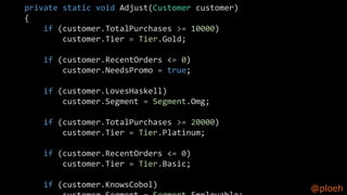 @ploeh
private static void Adjust(Customer customer)
{
if (customer.TotalPurchases >= 10000)
customer.Tier = Tier.Gold;
if (customer.RecentOrders <= 0)
customer.NeedsPromo = true;
if (customer.LovesHaskell)
customer.Segment = Segment.Omg;
if (customer.TotalPurchases >= 20000)
customer.Tier = Tier.Platinum;
if (customer.RecentOrders <= 0)
customer.Tier = Tier.Basic;
if (customer.KnowsCobol)
 