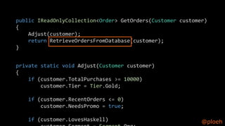 @ploeh
public IReadOnlyCollection<Order> GetOrders(Customer customer)
{
Adjust(customer);
return RetrieveOrdersFromDatabase(customer);
}
private static void Adjust(Customer customer)
{
if (customer.TotalPurchases >= 10000)
customer.Tier = Tier.Gold;
if (customer.RecentOrders <= 0)
customer.NeedsPromo = true;
if (customer.LovesHaskell)
 