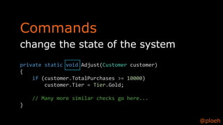 @ploeh
change the state of the system
private static void Adjust(Customer customer)
{
if (customer.TotalPurchases >= 10000)
customer.Tier = Tier.Gold;
// Many more similar checks go here...
}
Commands
 