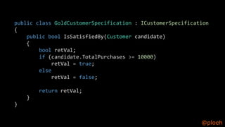 @ploeh
public class GoldCustomerSpecification : ICustomerSpecification
{
public bool IsSatisfiedBy(Customer candidate)
{
bool retVal;
if (candidate.TotalPurchases >= 10000)
retVal = true;
else
retVal = false;
return retVal;
}
}
 