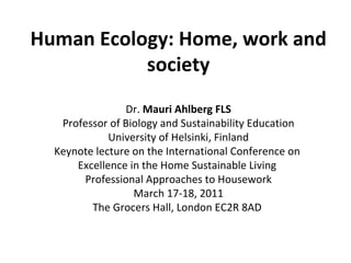 Human Ecology: Home, work and society Dr.  Mauri Ahlberg FLS Professor of Biology and Sustainability Education University of Helsinki, Finland Keynote lecture on the  International Conference on  Excellence in the Home Sustainable Living  Professional Approaches to Housework March 17-18, 2011 The Grocers Hall, London EC2R 8AD  