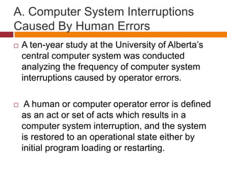 A. Computer System Interruptions
Caused By Human Errors
 A ten-year study at the University of Alberta’s
central computer system was conducted
analyzing the frequency of computer system
interruptions caused by operator errors.
 A human or computer operator error is deﬁned
as an act or set of acts which results in a
computer system interruption, and the system
is restored to an operational state either by
initial program loading or restarting.
 