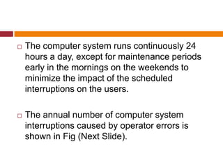  The computer system runs continuously 24
hours a day, except for maintenance periods
early in the mornings on the weekends to
minimize the impact of the scheduled
interruptions on the users.
 The annual number of computer system
interruptions caused by operator errors is
shown in Fig (Next Slide).
 