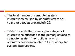  The total number of computer system
interruptions caused by operator errors per
year averaged approximately 25.
 Table 1 reveals the various percentages of
interruptions attributed to the primary causes of
computer system interruptions in which
operators errors accounted 7.4% of computer
system interruptions.
 