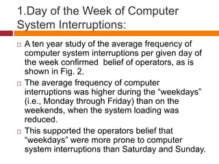 1.Day of the Week of Computer
System Interruptions:
 A ten year study of the average frequency of
computer system interruptions per given day of
the week conﬁrmed belief of operators, as is
shown in Fig. 2.
 The average frequency of computer
interruptions was higher during the “weekdays”
(i.e., Monday through Friday) than on the
weekends, when the system loading was
reduced.
 This supported the operators belief that
“weekdays” were more prone to computer
system interruptions than Saturday and Sunday.
 