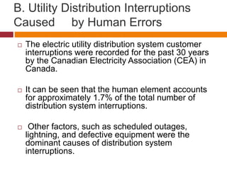 B. Utility Distribution Interruptions
Caused by Human Errors
 The electric utility distribution system customer
interruptions were recorded for the past 30 years
by the Canadian Electricity Association (CEA) in
Canada.
 It can be seen that the human element accounts
for approximately 1.7% of the total number of
distribution system interruptions.
 Other factors, such as scheduled outages,
lightning, and defective equipment were the
dominant causes of distribution system
interruptions.
 