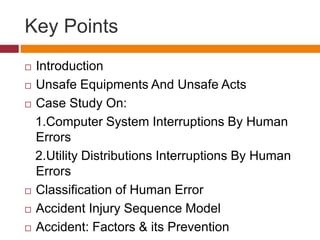 Key Points
 Introduction
 Unsafe Equipments And Unsafe Acts
 Case Study On:
1.Computer System Interruptions By Human
Errors
2.Utility Distributions Interruptions By Human
Errors
 Classification of Human Error
 Accident Injury Sequence Model
 Accident: Factors & its Prevention
 