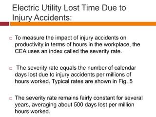 Electric Utility Lost Time Due to
Injury Accidents:
 To measure the impact of injury accidents on
productivity in terms of hours in the workplace, the
CEA uses an index called the severity rate.
 The severity rate equals the number of calendar
days lost due to injury accidents per millions of
hours worked. Typical rates are shown in Fig. 5
 The severity rate remains fairly constant for several
years, averaging about 500 days lost per million
hours worked.
 