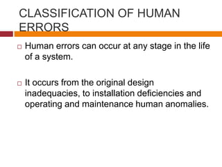 CLASSIFICATION OF HUMAN
ERRORS
 Human errors can occur at any stage in the life
of a system.
 It occurs from the original design
inadequacies, to installation deﬁciencies and
operating and maintenance human anomalies.
 