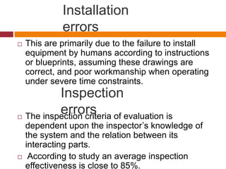 Installation
errors
 This are primarily due to the failure to install
equipment by humans according to instructions
or blueprints, assuming these drawings are
correct, and poor workmanship when operating
under severe time constraints.
 The inspection criteria of evaluation is
dependent upon the inspector’s knowledge of
the system and the relation between its
interacting parts.
 According to study an average inspection
effectiveness is close to 85%.
Inspection
errors
 