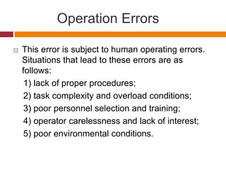 This error is subject to human operating errors.
Situations that lead to these errors are as
follows:
1) lack of proper procedures;
2) task complexity and overload conditions;
3) poor personnel selection and training;
4) operator carelessness and lack of interest;
5) poor environmental conditions.
Operation Errors
 