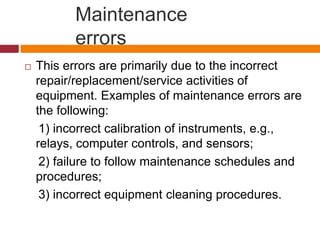 Maintenance
errors
 This errors are primarily due to the incorrect
repair/replacement/service activities of
equipment. Examples of maintenance errors are
the following:
1) incorrect calibration of instruments, e.g.,
relays, computer controls, and sensors;
2) failure to follow maintenance schedules and
procedures;
3) incorrect equipment cleaning procedures.
 