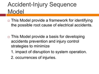 Accident-Injury Sequence
Model
 This Model provide a framework for identifying
the possible root cause of electrical accidents.
 This Model provide a basis for developing
accidents prevention and injury control
strategies to minimize
1. impact of disruption to system operation.
2. occurrences of injuries.
 