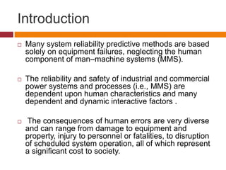 Introduction
 Many system reliability predictive methods are based
solely on equipment failures, neglecting the human
component of man–machine systems (MMS).
 The reliability and safety of industrial and commercial
power systems and processes (i.e., MMS) are
dependent upon human characteristics and many
dependent and dynamic interactive factors .
 The consequences of human errors are very diverse
and can range from damage to equipment and
property, injury to personnel or fatalities, to disruption
of scheduled system operation, all of which represent
a significant cost to society.
 