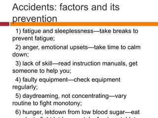 Accidents: factors and its
prevention
1) fatigue and sleeplessness—take breaks to
prevent fatigue;
2) anger, emotional upsets—take time to calm
down;
3) lack of skill—read instruction manuals, get
someone to help you;
4) faulty equipment—check equipment
regularly;
5) daydreaming, not concentrating—vary
routine to ﬁght monotony;
6) hunger, letdown from low blood sugar—eat
 