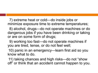 7) extreme heat or cold—do inside jobs or
minimize exposure time to extreme temperatures;
8) alcohol, drugs—do not operate machines or do
dangerous jobs if you have been drinking or taking
or are on some form of drugs;
9) working too fast—do not operate machines if
you are tired, tense, or do not feel well;
10) panic in an emergency—learn first aid so you
know what to do.
11) taking chances and high risks—do not “show
off” or think that an accident cannot happen to you.
 