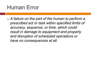 Human Error
 A failure on the part of the human to perform a
prescribed act or task within specified limits of
accuracy, sequence, or time, which could
result in damage to equipment and property
and disruption of scheduled operations or
have no consequences at all.
 