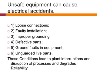 Unsafe equipment can cause
electrical accidents.
 1) Loose connections;
 2) Faulty installation;
 3) Improper grounding;
 4) Defective parts;
 5) Ground faults in equipment;
 6) Unguarded live parts.
These Conditions lead to plant interruptions and
disruption of processes and degrades
Reliability.
 