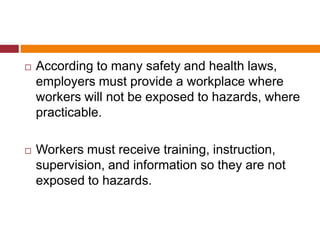  According to many safety and health laws,
employers must provide a workplace where
workers will not be exposed to hazards, where
practicable.
 Workers must receive training, instruction,
supervision, and information so they are not
exposed to hazards.
 