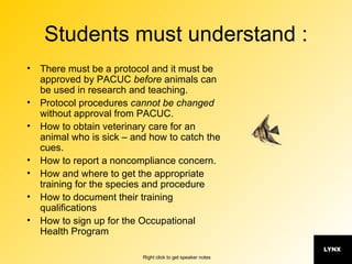Students must understand : There must be a protocol and it must be approved by PACUC  before  animals can be used in research and teaching. Protocol procedures  cannot be changed  without approval from PACUC. How to obtain veterinary care for an animal who is sick – and how to catch the cues. How to report a noncompliance concern. How and where to get the appropriate training for the species and procedure How to document their training qualifications How to sign up for the Occupational Health Program 
