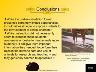 Conclusions While the on-line orientation format presented extremely limited opportunities,  it could at least begin to expose students to the development of ethical character.  While  instruction did not necessarily seem to increase these students’ awareness or desire to treat animals more humanely, it did give them important information they needed  to perform their roles in the humane care and use of animals for research and teaching – and they genuinely seemed to appreciate it. Movie scenes from Legally Blond 2 Copyright MGM 2003 Click  here  to play in Windows Media Player. Warning! Requires high bandwidth. 