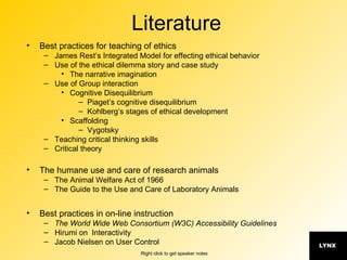 Literature Best practices for teaching of ethics James Rest’s Integrated Model for effecting ethical behavior Use of the ethical dilemma story and case study The narrative imagination Use of Group interaction Cognitive Disequilibrium Piaget’s cognitive disequilibrium Kohlberg’s stages of ethical development Scaffolding Vygotsky Teaching critical thinking skills Critical theory The humane use and care of research animals The Animal Welfare Act of 1966 The Guide to the Use and Care of Laboratory Animals Best practices in on-line instruction The World Wide Web Consortium (W3C) Accessibility Guidelines Hirumi on  Interactivity Jacob Nielsen on User Control 