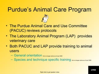 Purdue’s Animal Care Program The Purdue Animal Care and Use Committee (PACUC) reviews protocols The Laboratory Animal Program (LAP)  provides veterinary care Both PACUC and LAP provide training to animal users General orientation   link no longer active as of apr 2008 Species and technique specific training   link no longer active as of apr 2008 