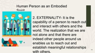 1 6
Human Person as an Embodied
Spirit
2. EXTERNALITY- It is the
capability of a person to reach out
and interact with others and the
world. The realization that we are
not alone and that there are
indeed other people around us
enables us to reach out and
establish meaningful relationships
with others.
 