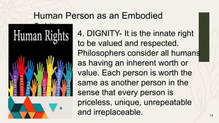 1 8
Human Person as an Embodied
Spirit
4. DIGNITY- It is the innate right
to be valued and respected.
Philosophers consider all humans
as having an inherent worth or
value. Each person is worth the
same as another person in the
sense that every person is
priceless, unique, unrepeatable
and irreplaceable.
 