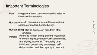 A
L
B
A
N
Y,
N
Y
Important Terminologies
Man the general term commonly used to refer to
the entire human race.
Human- refers to man as a species- Homo sapiens
sapiens or modern human beings.
Human Being -
is also to distinguish man from other
animals.
Person Refers to human being granted recognition
of certain rights, protection, responsibilities,
and dignity, above all. The totality of an
individual, possessing awareness, self-
determination and the capacity to interact
 