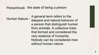 8
Personhood- the state of being a person
Human Nature -
A general term refers to the
deepest and natural behavior of
a person that distinguish human
from animals. A collective traits
that formed and considered the
very essence of humanity.
Nobody can be considered man
without human nature.
 