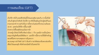 การผสมเทียม (GIFT)
เป็นวิธีการที่เก็บเซลล์สืบพันธุ์ทั้งไข่และอสุจิมาผสมกัน จากนั้นจึงใส่
กลับเข้าสู่ท่อนาไข่ทันที เป็นวิธีการอาศัยให้อสุจิและไข่ปฏิสนธิกันเอง
ตามธรรมชาติ ความสาเร็จในการตั้งครรภ์แต่ละครั้งประมาณร้อยละ
30-40 แพทย์จะใช้วิธีการนี้ในกรณีที่
ฝ่ายชาย มีเชื้ออสุจิอ่อนแอไม่มากนัก
ฝ่ายหญิง มีท่อนาไข่ที่ปกติอย่างน้อย 1 ข้าง และมีภาวะเยื่อบุโพรง
มดลูกเจริญผิดที่และมีพังผืดมาก และวิธีการนี้สามารถใช้ได้สาหรับคู่
สมรสที่ไม่ทราบสาเหตุของการมีบุตรยาก
หมายเหตุการทากิฟท์ (GIFT) ต้องทาการผ่าตัดส่องกล้องตรงช่องท้อง
เพื่อนาไข่และอสุจิ หรือตัวอ่อนใส่เข้าไปในท่อนาไข่
 