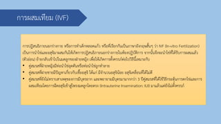 การผสมเทียม (IVF)
การปฏิสนธิภายนอกร่างกาย หรือการทาเด็กหลอดแก้ว หรือที่เรียกกันเป็นภาษาอังกฤษสั้นๆ ว่า IVF (In-vitro Fertilization)
เป็นการนาไข่และอสุจิมาผสมกันให้เกิดการปฏิสนธิภายนอกร่างกายในห้องปฏิบัติการ จากนั้นจึงจะนาไข่ที่ได้รับการผสมแล้ว
(ตัวอ่อน) ย้ายกลับเข้าไปในมดลูกของฝ่ายหญิง เพื่อให้เกิดการตั้งครรภ์ต่อไปวิธีนี้เหมาะกับ
• คู่สมรสที่ฝ่ายหญิงมีท่อนาไข่อุดตันหรือท่อนาไข่ถูกทาลาย
• คู่สมรสที่ฝายชายมีปัญหาเกี่ยวกับเชื้ออสุจิ ได้แก่ มีจานวนอสุจิน้อย อสุจิเคลื่อนที่ได้ไม่ดี
• คู่สมรสที่ยังไม่ทราบสาเหตุของการมีบุตรยาก และพยายามมีบุตรมามากกว่า 3 ปีคู่สมรสที่ได้ใช้วิธีกระตุ้นการตกไข่และการ
ผสมเทียมโดยการฉีดอสุจิเข้าสู่โพรงมดลูกโดยตรง (Intrauterine Insemination: IUI) มาแล้วแต่ยังไม่ตั้งครรภ์
 