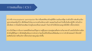 การผสมเทียม ( ICSI )
ICSI หรือ Intracytoplasmic sperminjection คือการที่แพทย์คัดเอาตัวอสุจิที่มีความแข็งแรงที่สุด ผ่านด้วยวิธีการส่องด้วยกล้อง
จุลทรรศน์และฉีดเข้าไป เพื่อให้ผสมกับไข่แบบเจาะจงด้วยเข็มขนาดเล็ก พอผสมกันแล้วจะนาไปเลี้ยงในห้องปฏิบัติการด้วยน้ายา
เลี้ยงพิเศษ จากนั้นเมื่อตัวอ่อนพัฒนาไปอยู่ในระยะที่เหมาะสมแล้ว ก็จะนาเข้าไปใส่ในโพรงมดลูกเพื่อให้มีการตั้งครรภ์ต่อไป
ICSI เป็นวิวัฒนาการในวงการแพทย์ที่จะช่วยแก้ปัญหาภาวะผู้มีบุตรยากของคู่สมรสที่แต่งงานกันมาหลายปี และยังเป็นอีกทางเลือก
สาหรับคู่ที่มีปัญหาการสืบพันธุ์อันเนื่องมาจากฝ่ายชาย โดยเป็นหนึ่งในขั้นตอนที่เพิ่มเติมมาจากการทาเด็กหลอดแก้ว ซึ่งช่วยให้
ผลลัพธ์ของโอกาสที่จะเกิดการตั้งครรภ์อย่างสมบูรณ์มากยิ่งขึ้น
 
