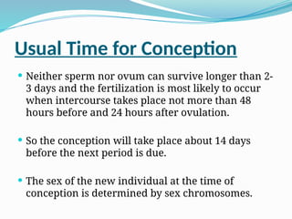 Usual Time for Conception
 Neither sperm nor ovum can survive longer than 2-
3 days and the fertilization is most likely to occur
when intercourse takes place not more than 48
hours before and 24 hours after ovulation.
 So the conception will take place about 14 days
before the next period is due.
 The sex of the new individual at the time of
conception is determined by sex chromosomes.
 
