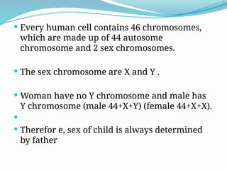  Every human cell contains 46 chromosomes,
which are made up of 44 autosome
chromosome and 2 sex chromosomes.
 The sex chromosome are X and Y .
 Woman have no Y chromosome and male has
Y chromosome (male 44+X+Y) (female 44+X+X).

 Therefor e, sex of child is always determined
by father
 