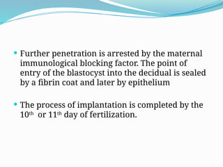  Further penetration is arrested by the maternal
immunological blocking factor. The point of
entry of the blastocyst into the decidual is sealed
by a fibrin coat and later by epithelium
 The process of implantation is completed by the
10th
or 11th
day of fertilization.
 