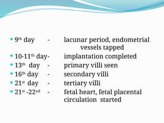  9th
day - lacunar period, endometrial
vessels tapped
 10-11th
day- implantation completed
 13th
day - primary villi seen
 16th
day - secondary villi
 21st
day - tertiary villi
 21st
-22nd
- fetal heart, fetal placental
circulation started
 