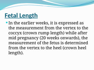 Fetal Length
 In the earlier weeks, it is expressed as
the measurement from the vertex to the
coccyx (crown rump length) while after
mid pregnancy (20 weeks onwards), the
measurement of the fetus is determined
from the vertex to the heel (crown heel
length).
 