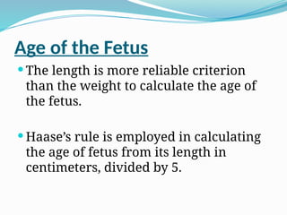 Age of the Fetus
 The length is more reliable criterion
than the weight to calculate the age of
the fetus.
 Haase’s rule is employed in calculating
the age of fetus from its length in
centimeters, divided by 5.
 