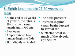 8. Eighth lunar month: 27-30 weeks old
fetus
 At the end of 30 weeks
of growth, the fetus is
28 cm crown rump
length and 1,700 gm.
 Eyes open
 Ample hair on head:
lanugo begins to fade
 Skin slightly wrinkled
 Toe nails presents
 Testes in inguinal
canal, begin descent
to scrotal sac
 Surfactant coat in
much of the alveolar
epithelium
 