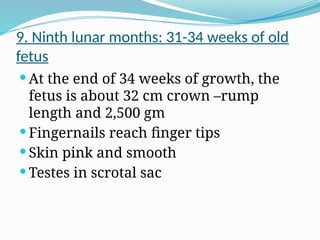 9. Ninth lunar months: 31-34 weeks of old
fetus
 At the end of 34 weeks of growth, the
fetus is about 32 cm crown –rump
length and 2,500 gm
 Fingernails reach finger tips
 Skin pink and smooth
 Testes in scrotal sac
 