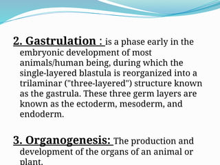 2. Gastrulation : is a phase early in the
embryonic development of most
animals/human being, during which the
single-layered blastula is reorganized into a
trilaminar ("three-layered") structure known
as the gastrula. These three germ layers are
known as the ectoderm, mesoderm, and
endoderm.
3. Organogenesis: The production and
development of the organs of an animal or
plant.
 