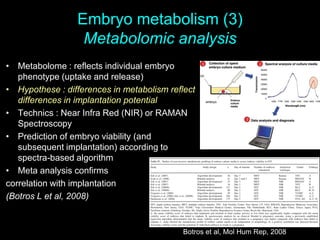 Embryo metabolism (3)
Metabolomic analysis
Botros et al, Mol Hum Rep, 2008
• Metabolome : reflects individual embryo
phenotype (uptake and release)
• Hypothese : differences in metabolism reflect
differences in implantation potential
• Technics : Near Infra Red (NIR) or RAMAN
Spectroscopy
• Prediction of embryo viability (and
subsequent implantation) according to
spectra-based algorithm
• Meta analysis confirms
correlation with implantation
(Botros L et al, 2008)
 