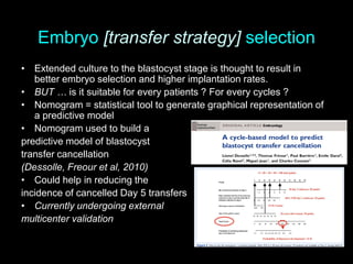 Embryo [transfer strategy] selection
• Extended culture to the blastocyst stage is thought to result in
better embryo selection and higher implantation rates.
• BUT … is it suitable for every patients ? For every cycles ?
• Nomogram = statistical tool to generate graphical representation of
a predictive model
• Nomogram used to build a
predictive model of blastocyst
transfer cancellation
(Dessolle, Freour et al, 2010)
• Could help in reducing the
incidence of cancelled Day 5 transfers
• Currently undergoing external
multicenter validation
 