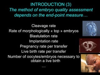 INTRODUCTION (3)
The method of embryo quality assessment
depends on the end-point measure…
Cleavage rate
Rate of morphologically « top » embryos
Blastulation rate
Implantation rate
Pregnancy rate per transfer
Live birth rate per transfer
Number of oocytes/embryos necessary to
obtain a live birth
…
 